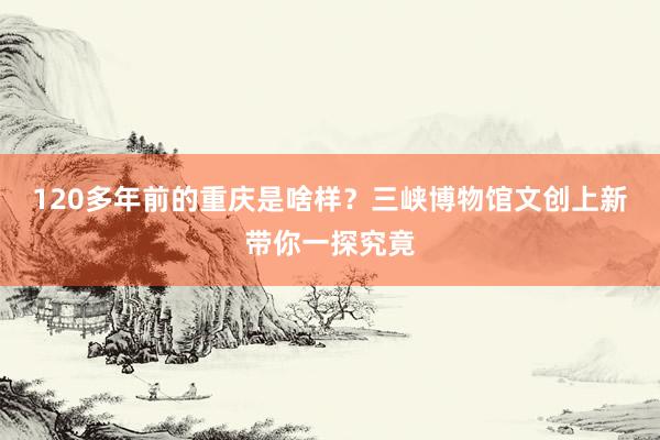 120多年前的重庆是啥样？三峡博物馆文创上新带你一探究竟