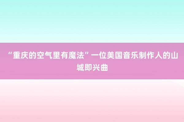 “重庆的空气里有魔法”一位美国音乐制作人的山城即兴曲