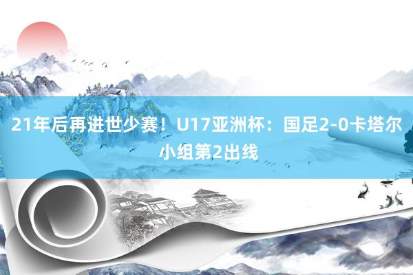 21年后再进世少赛！U17亚洲杯：国足2-0卡塔尔 小组第2出线
