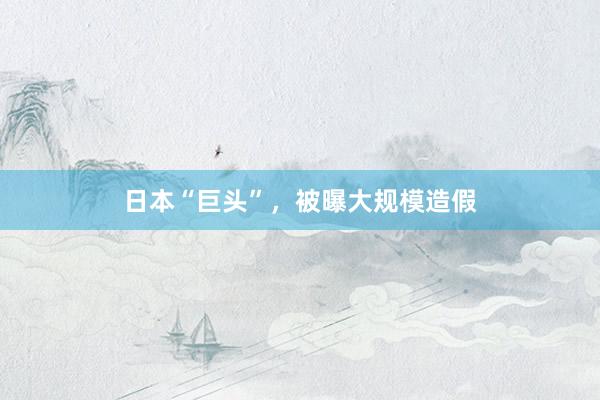 日本“巨头”，被曝大规模造假